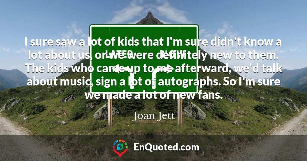 I sure saw a lot of kids that I'm sure didn't know a lot about us, or we were definitely new to them. The kids who came up to me afterward, we'd talk about music, sign a lot of autographs. So I'm sure we made a lot of new fans.