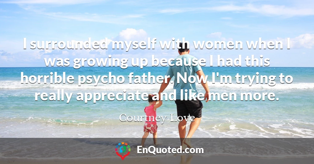 I surrounded myself with women when I was growing up because I had this horrible psycho father. Now I'm trying to really appreciate and like men more.
