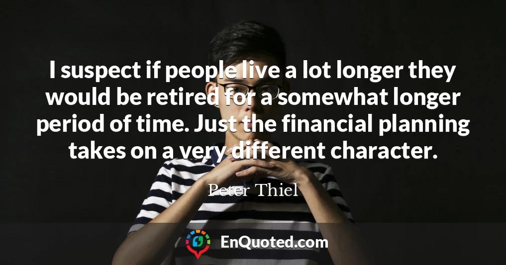 I suspect if people live a lot longer they would be retired for a somewhat longer period of time. Just the financial planning takes on a very different character.