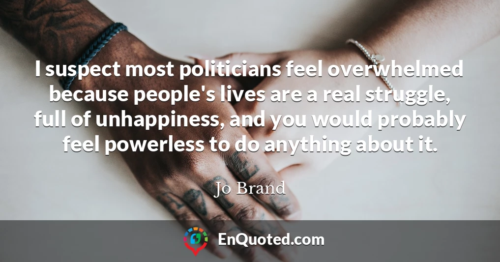 I suspect most politicians feel overwhelmed because people's lives are a real struggle, full of unhappiness, and you would probably feel powerless to do anything about it.