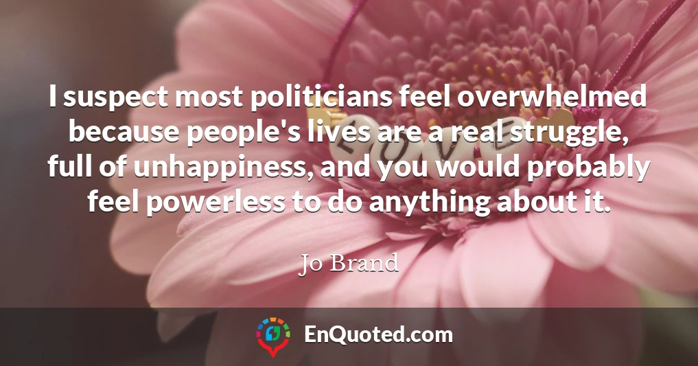 I suspect most politicians feel overwhelmed because people's lives are a real struggle, full of unhappiness, and you would probably feel powerless to do anything about it.