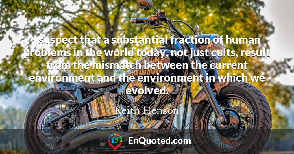 I suspect that a substantial fraction of human problems in the world today, not just cults, result from the mismatch between the current environment and the environment in which we evolved.