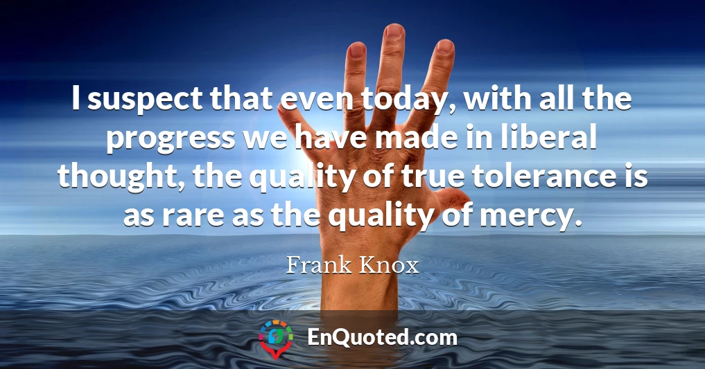 I suspect that even today, with all the progress we have made in liberal thought, the quality of true tolerance is as rare as the quality of mercy.