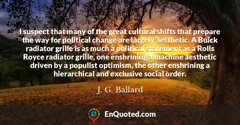 I suspect that many of the great cultural shifts that prepare the way for political change are largely aesthetic. A Buick radiator grille is as much a political statement as a Rolls Royce radiator grille, one enshrining a machine aesthetic driven by a populist optimism, the other enshrining a hierarchical and exclusive social order.