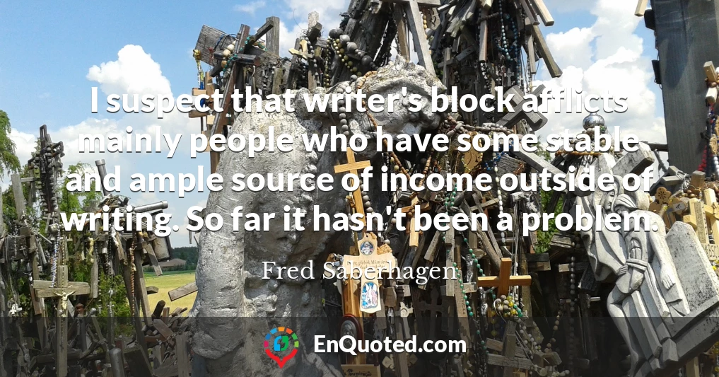 I suspect that writer's block afflicts mainly people who have some stable and ample source of income outside of writing. So far it hasn't been a problem.
