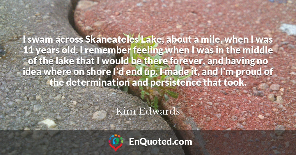 I swam across Skaneateles Lake, about a mile, when I was 11 years old. I remember feeling when I was in the middle of the lake that I would be there forever, and having no idea where on shore I'd end up. I made it, and I'm proud of the determination and persistence that took.