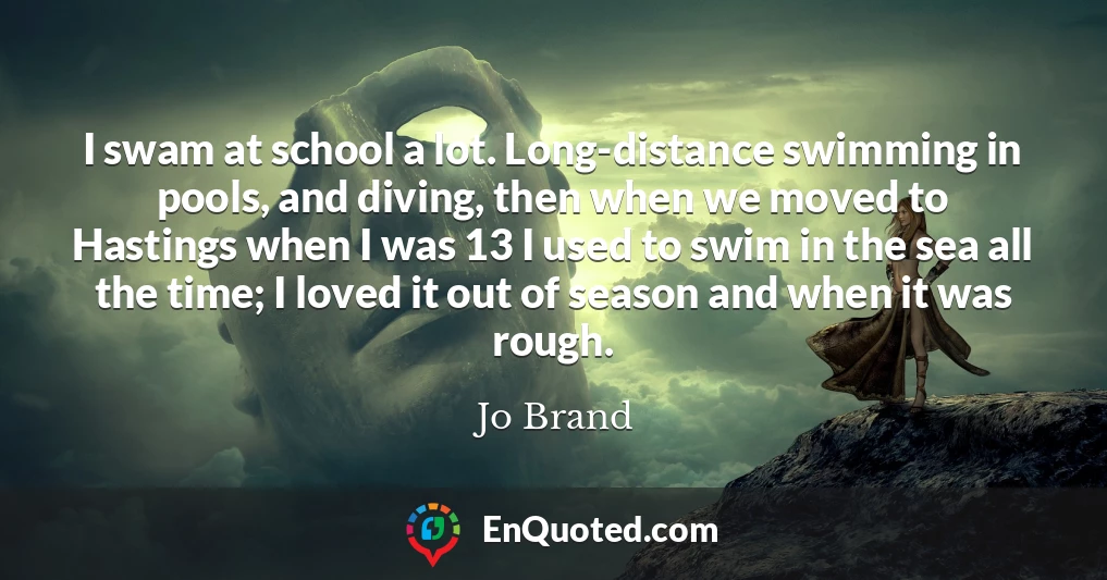 I swam at school a lot. Long-distance swimming in pools, and diving, then when we moved to Hastings when I was 13 I used to swim in the sea all the time; I loved it out of season and when it was rough.