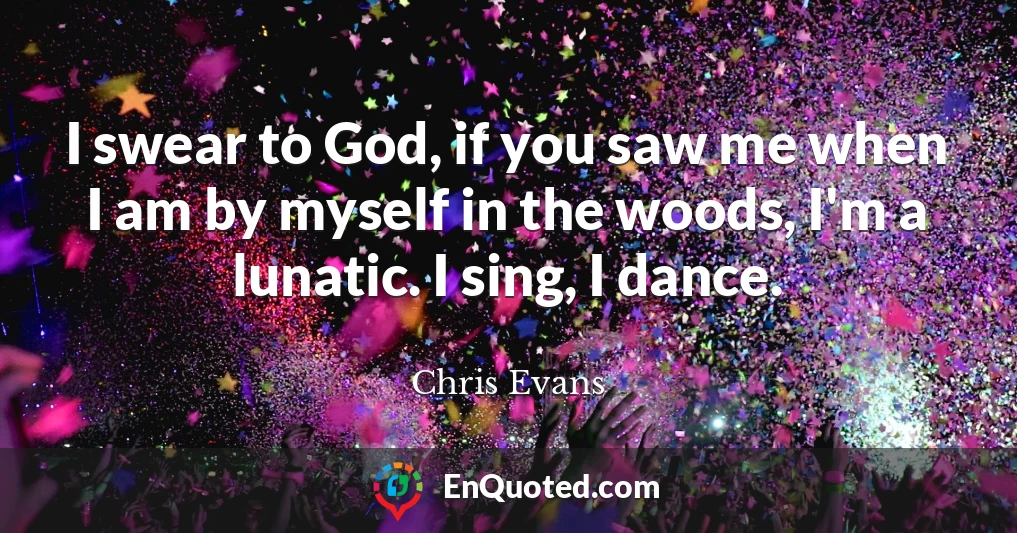 I swear to God, if you saw me when I am by myself in the woods, I'm a lunatic. I sing, I dance.