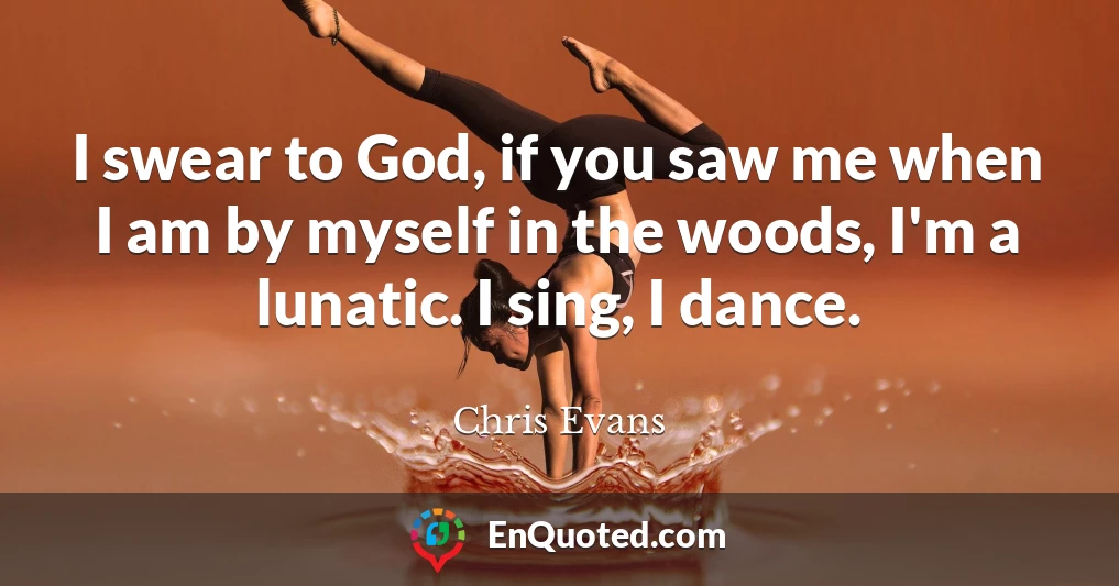 I swear to God, if you saw me when I am by myself in the woods, I'm a lunatic. I sing, I dance.