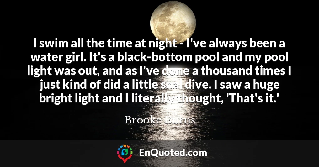 I swim all the time at night - I've always been a water girl. It's a black-bottom pool and my pool light was out, and as I've done a thousand times I just kind of did a little seal dive. I saw a huge bright light and I literally thought, 'That's it.'