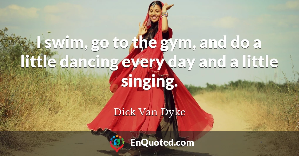I swim, go to the gym, and do a little dancing every day and a little singing.