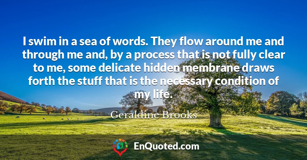 I swim in a sea of words. They flow around me and through me and, by a process that is not fully clear to me, some delicate hidden membrane draws forth the stuff that is the necessary condition of my life.