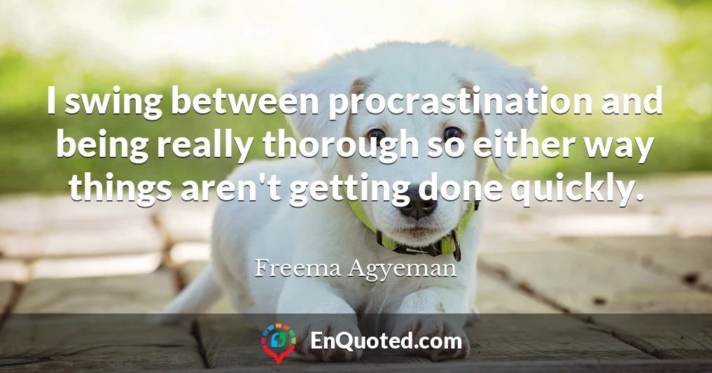 I swing between procrastination and being really thorough so either way things aren't getting done quickly.