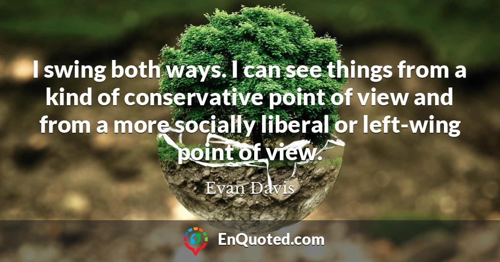 I swing both ways. I can see things from a kind of conservative point of view and from a more socially liberal or left-wing point of view.