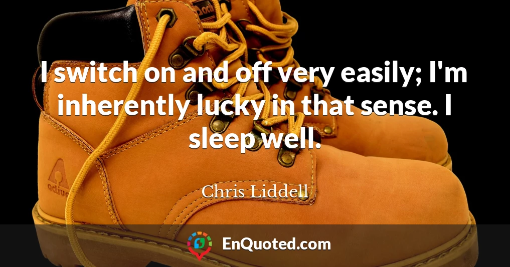 I switch on and off very easily; I'm inherently lucky in that sense. I sleep well.