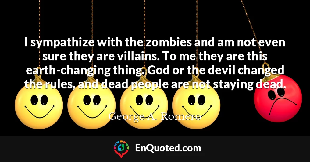 I sympathize with the zombies and am not even sure they are villains. To me they are this earth-changing thing. God or the devil changed the rules, and dead people are not staying dead.
