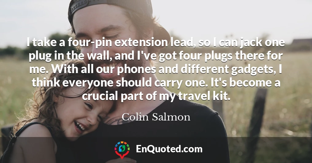 I take a four-pin extension lead, so I can jack one plug in the wall, and I've got four plugs there for me. With all our phones and different gadgets, I think everyone should carry one. It's become a crucial part of my travel kit.