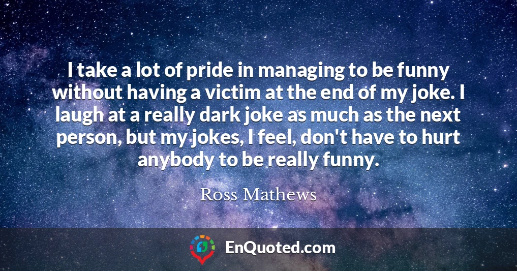 I take a lot of pride in managing to be funny without having a victim at the end of my joke. I laugh at a really dark joke as much as the next person, but my jokes, I feel, don't have to hurt anybody to be really funny.