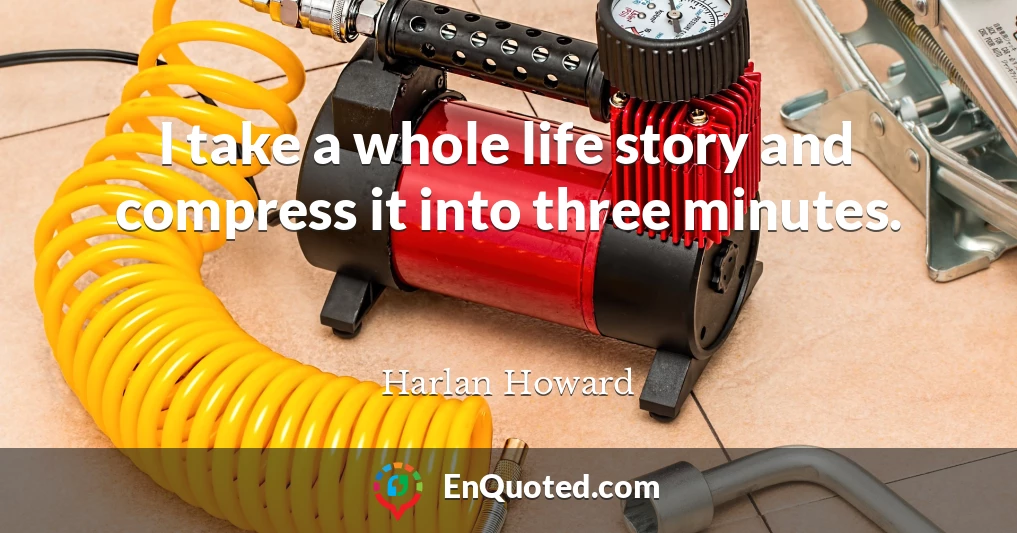 I take a whole life story and compress it into three minutes.