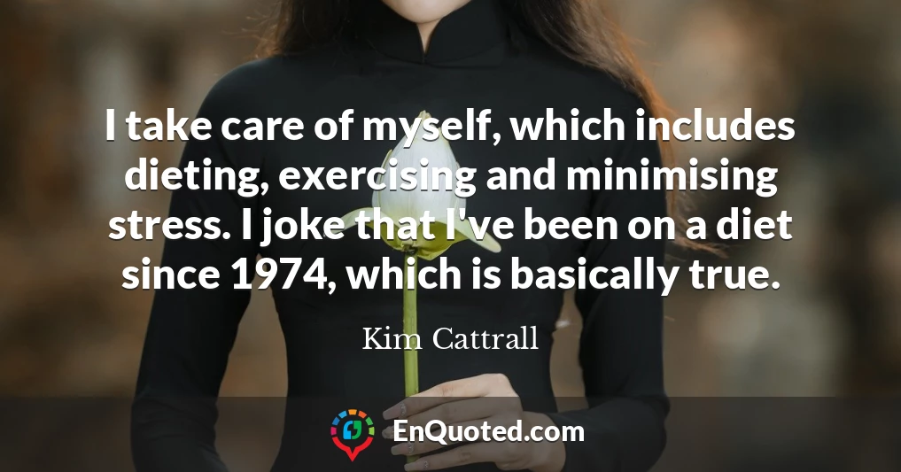 I take care of myself, which includes dieting, exercising and minimising stress. I joke that I've been on a diet since 1974, which is basically true.