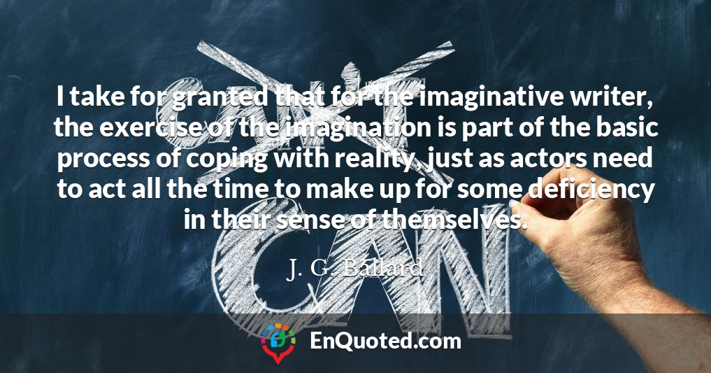 I take for granted that for the imaginative writer, the exercise of the imagination is part of the basic process of coping with reality, just as actors need to act all the time to make up for some deficiency in their sense of themselves.