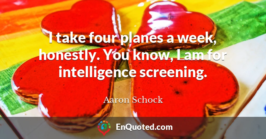 I take four planes a week, honestly. You know, I am for intelligence screening.