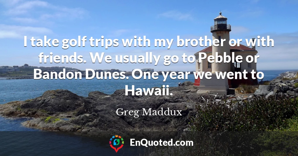 I take golf trips with my brother or with friends. We usually go to Pebble or Bandon Dunes. One year we went to Hawaii.