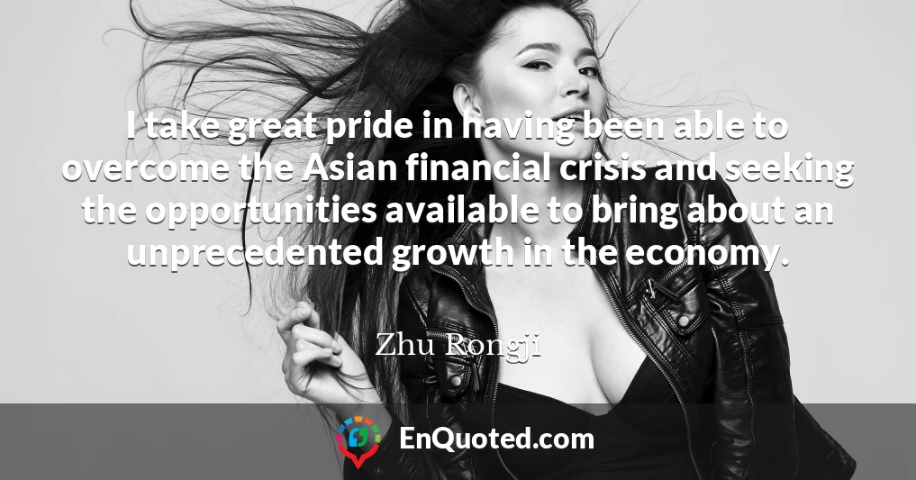 I take great pride in having been able to overcome the Asian financial crisis and seeking the opportunities available to bring about an unprecedented growth in the economy.