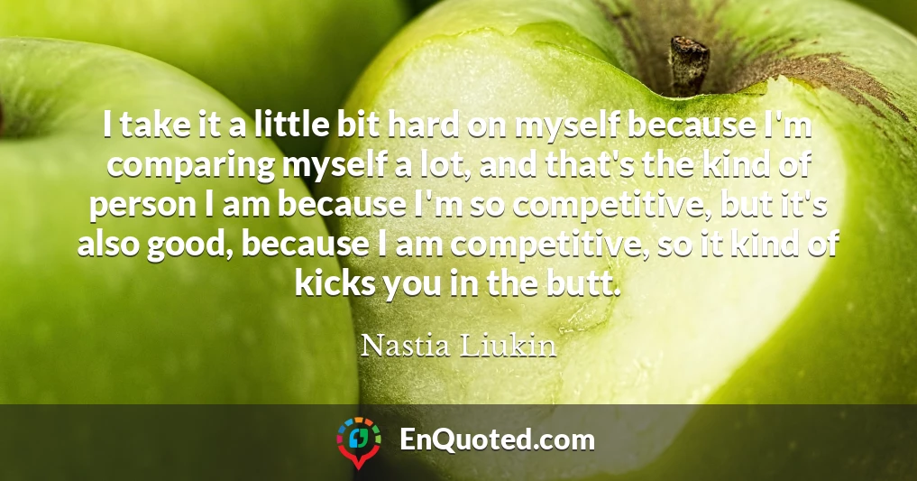 I take it a little bit hard on myself because I'm comparing myself a lot, and that's the kind of person I am because I'm so competitive, but it's also good, because I am competitive, so it kind of kicks you in the butt.