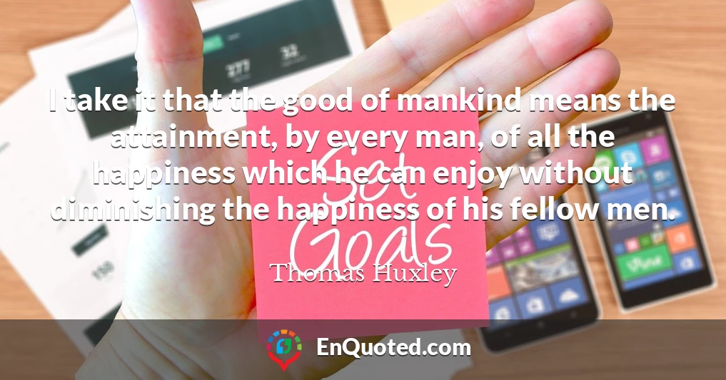 I take it that the good of mankind means the attainment, by every man, of all the happiness which he can enjoy without diminishing the happiness of his fellow men.
