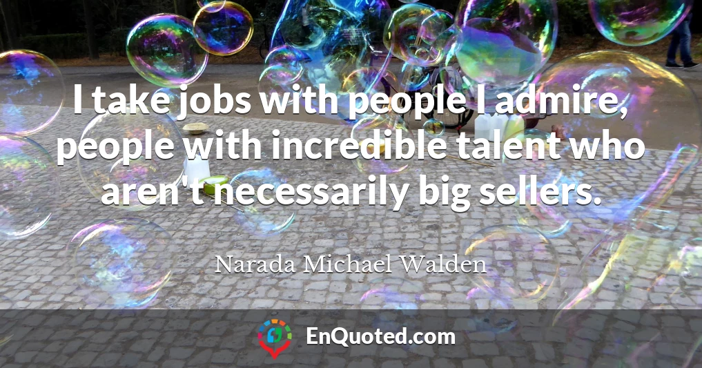 I take jobs with people I admire, people with incredible talent who aren't necessarily big sellers.