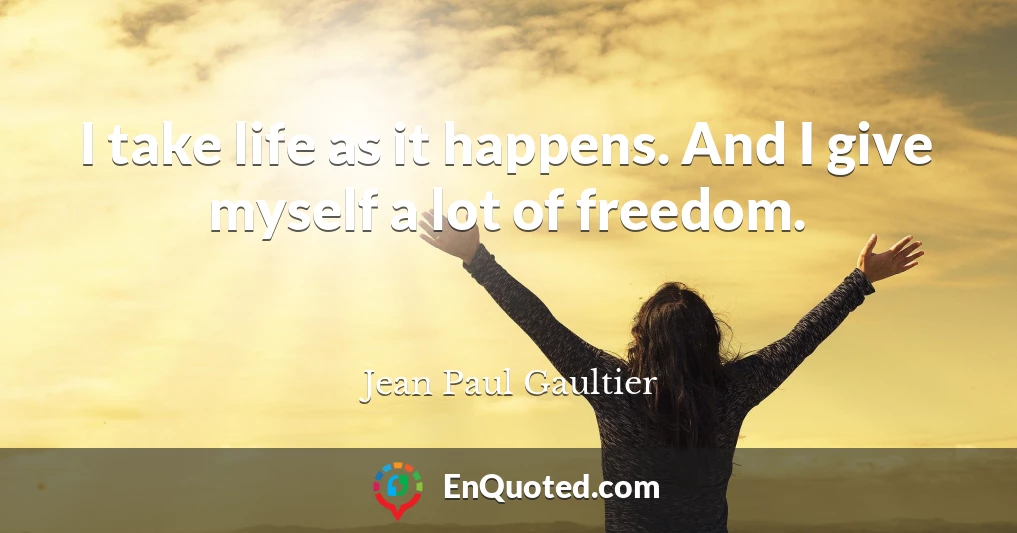 I take life as it happens. And I give myself a lot of freedom.