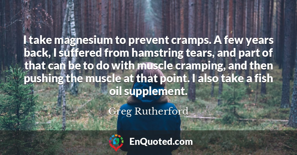 I take magnesium to prevent cramps. A few years back, I suffered from hamstring tears, and part of that can be to do with muscle cramping, and then pushing the muscle at that point. I also take a fish oil supplement.