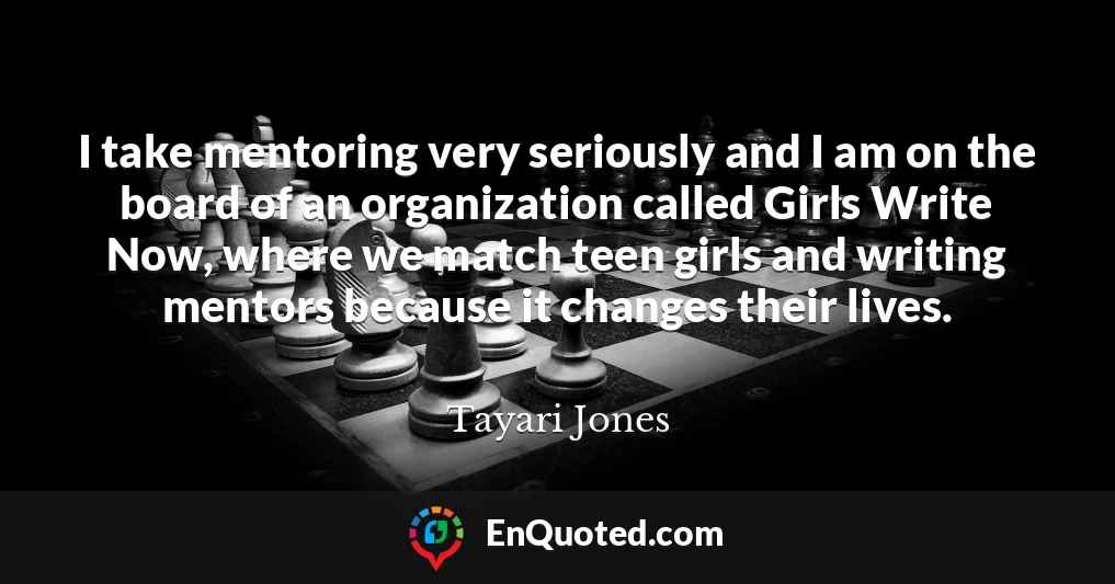 I take mentoring very seriously and I am on the board of an organization called Girls Write Now, where we match teen girls and writing mentors because it changes their lives.