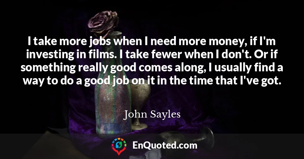 I take more jobs when I need more money, if I'm investing in films. I take fewer when I don't. Or if something really good comes along, I usually find a way to do a good job on it in the time that I've got.
