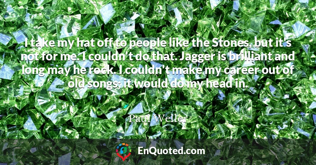I take my hat off to people like the Stones, but it's not for me. I couldn't do that. Jagger is brilliant and long may he rock. I couldn't make my career out of old songs; it would do my head in.