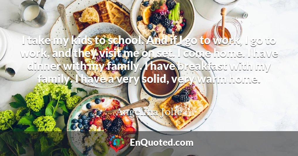 I take my kids to school. And if I go to work, I go to work, and they visit me on set. I come home. I have dinner with my family. I have breakfast with my family. I have a very solid, very warm home.