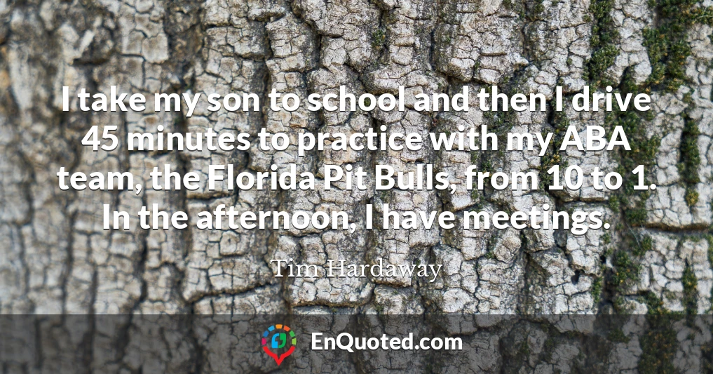 I take my son to school and then I drive 45 minutes to practice with my ABA team, the Florida Pit Bulls, from 10 to 1. In the afternoon, I have meetings.