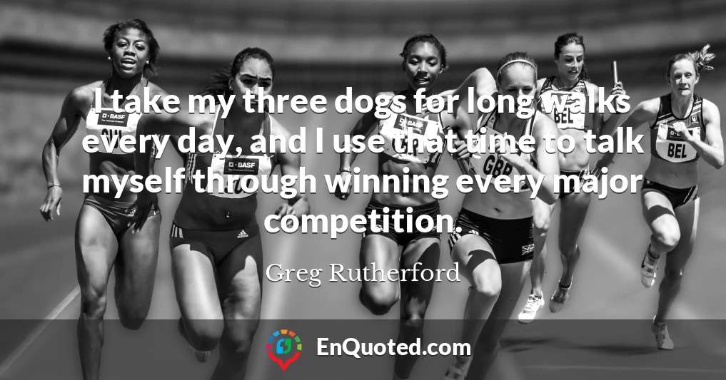 I take my three dogs for long walks every day, and I use that time to talk myself through winning every major competition.