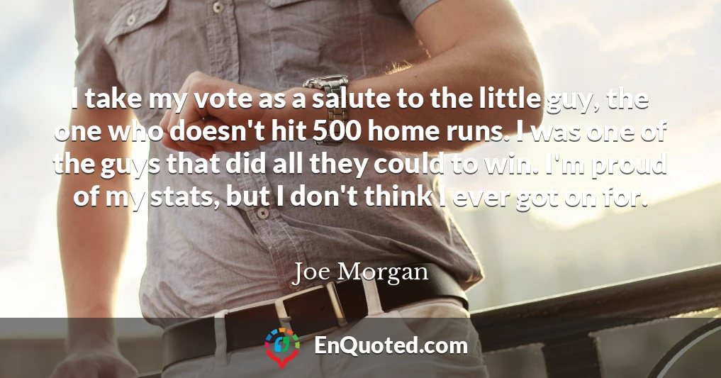 I take my vote as a salute to the little guy, the one who doesn't hit 500 home runs. I was one of the guys that did all they could to win. I'm proud of my stats, but I don't think I ever got on for.