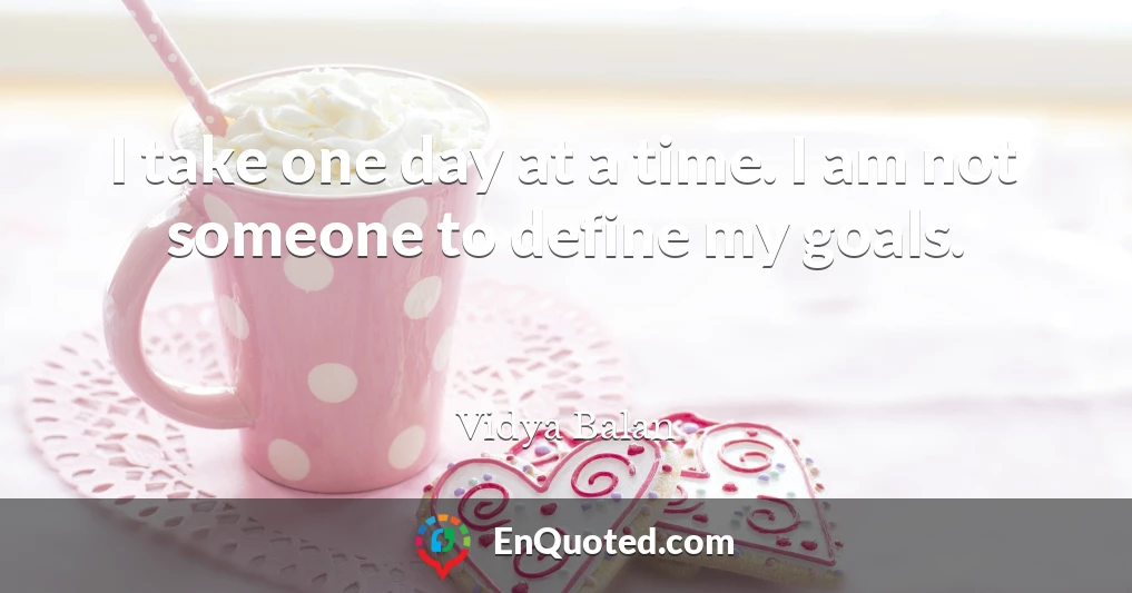 I take one day at a time. I am not someone to define my goals.