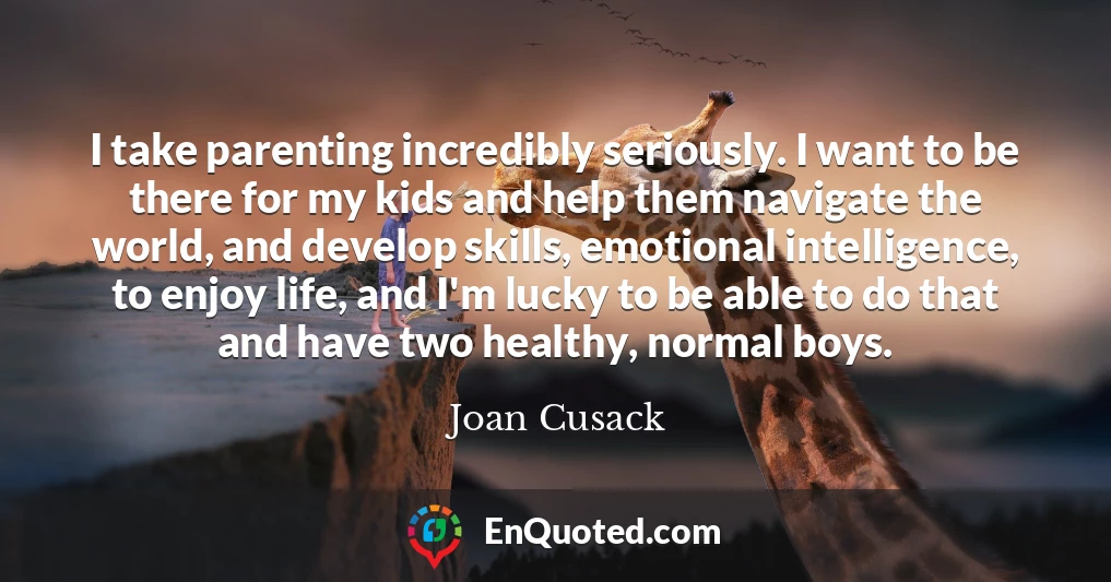 I take parenting incredibly seriously. I want to be there for my kids and help them navigate the world, and develop skills, emotional intelligence, to enjoy life, and I'm lucky to be able to do that and have two healthy, normal boys.