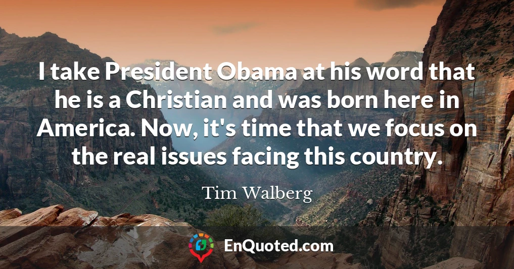 I take President Obama at his word that he is a Christian and was born here in America. Now, it's time that we focus on the real issues facing this country.