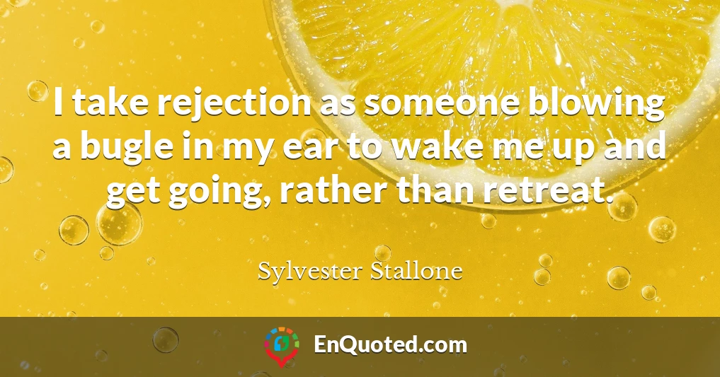 I take rejection as someone blowing a bugle in my ear to wake me up and get going, rather than retreat.
