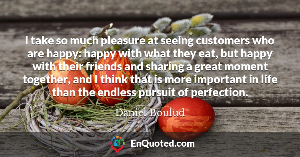 I take so much pleasure at seeing customers who are happy: happy with what they eat, but happy with their friends and sharing a great moment together, and I think that is more important in life than the endless pursuit of perfection.