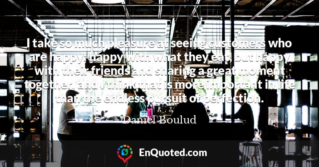 I take so much pleasure at seeing customers who are happy: happy with what they eat, but happy with their friends and sharing a great moment together, and I think that is more important in life than the endless pursuit of perfection.