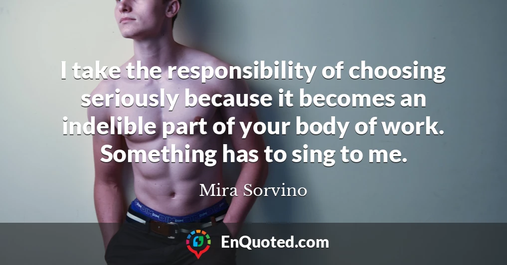 I take the responsibility of choosing seriously because it becomes an indelible part of your body of work. Something has to sing to me.
