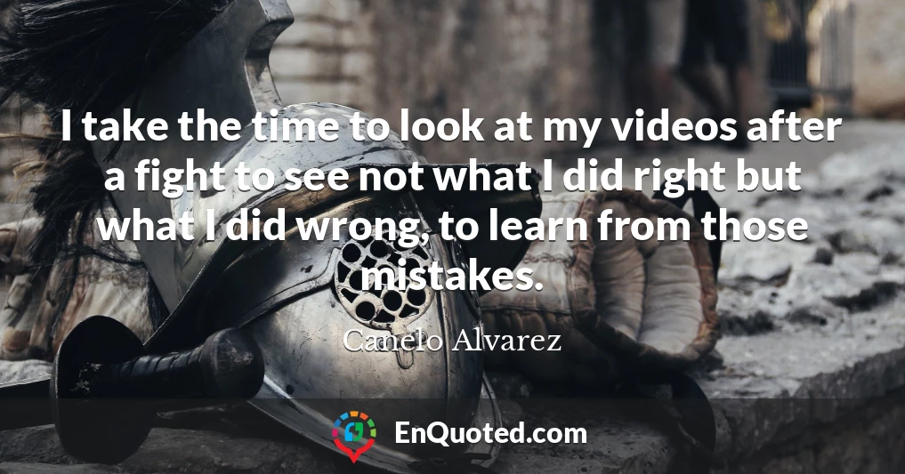 I take the time to look at my videos after a fight to see not what I did right but what I did wrong, to learn from those mistakes.