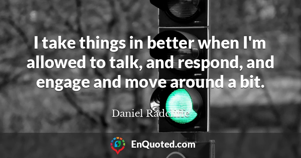 I take things in better when I'm allowed to talk, and respond, and engage and move around a bit.