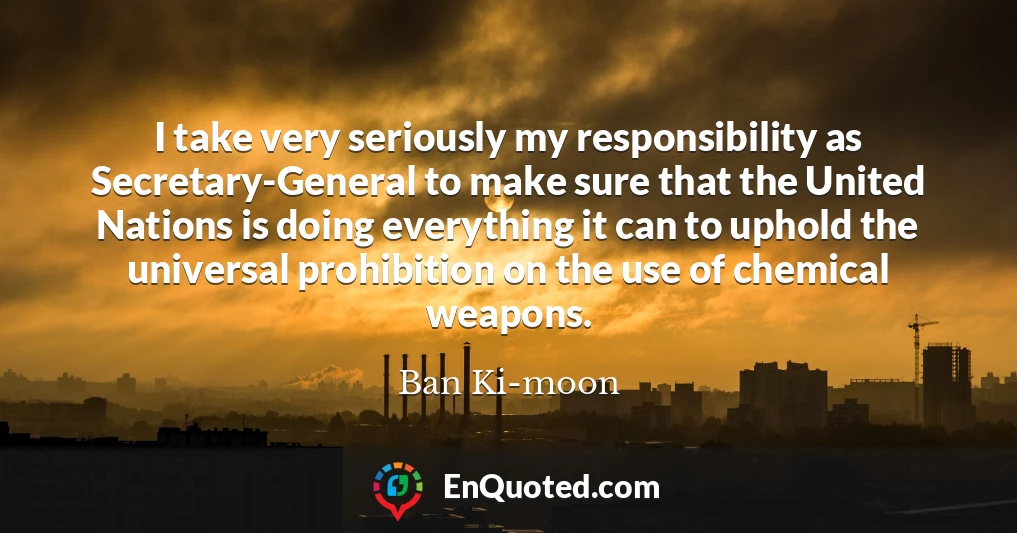 I take very seriously my responsibility as Secretary-General to make sure that the United Nations is doing everything it can to uphold the universal prohibition on the use of chemical weapons.